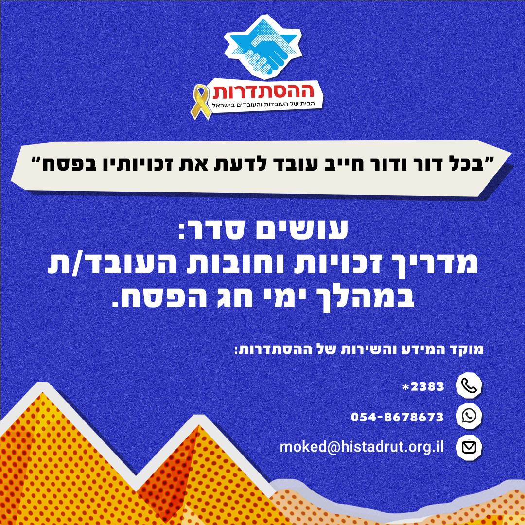 "בכל דור ודור חייב עובד לדעת את זכויותיו בפסח". עושים סדר: מדריך זכויות וחובות העובד/ת במהל ימי חג הפסח. מוקד המידע והשירות של ההסתדרות: מוקד טלפוני – 2383*  ווטסאפ – 054-8678673  דוא"ל: moked@histadrut.org.il